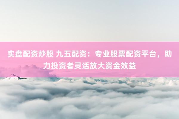 实盘配资炒股 九五配资：专业股票配资平台，助力投资者灵活放大资金效益