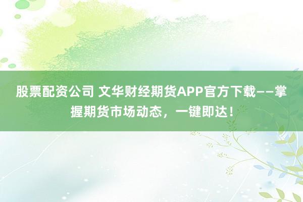 股票配资公司 文华财经期货APP官方下载——掌握期货市场动态，一键即达！