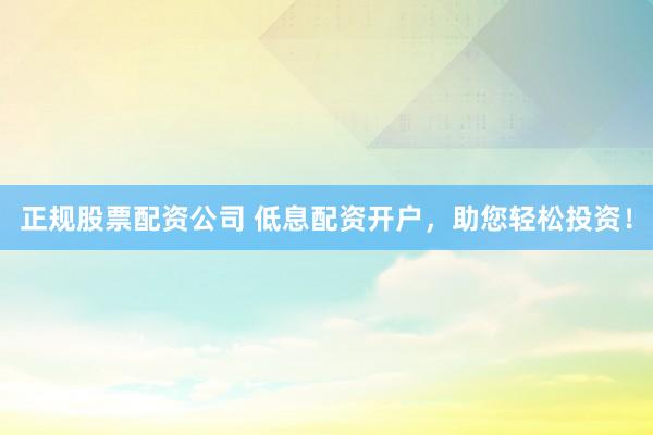 正规股票配资公司 低息配资开户，助您轻松投资！