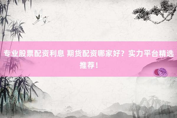 专业股票配资利息 期货配资哪家好？实力平台精选推荐！