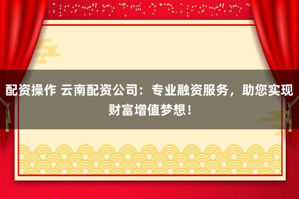 配资操作 云南配资公司：专业融资服务，助您实现财富增值梦想！