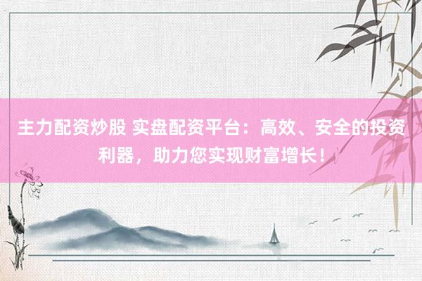 主力配资炒股 实盘配资平台：高效、安全的投资利器，助力您实现财富增长！