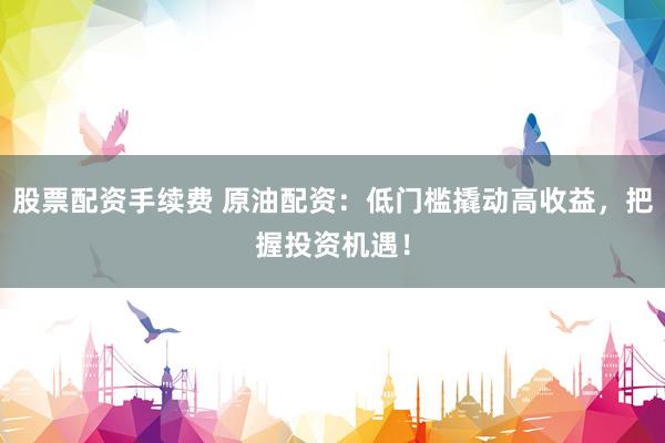股票配资手续费 原油配资：低门槛撬动高收益，把握投资机遇！