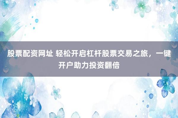 股票配资网址 轻松开启杠杆股票交易之旅，一键开户助力投资翻倍