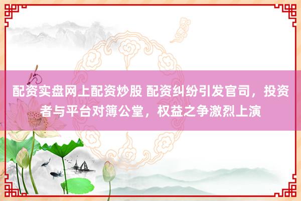 配资实盘网上配资炒股 配资纠纷引发官司，投资者与平台对簿公堂，权益之争激烈上演