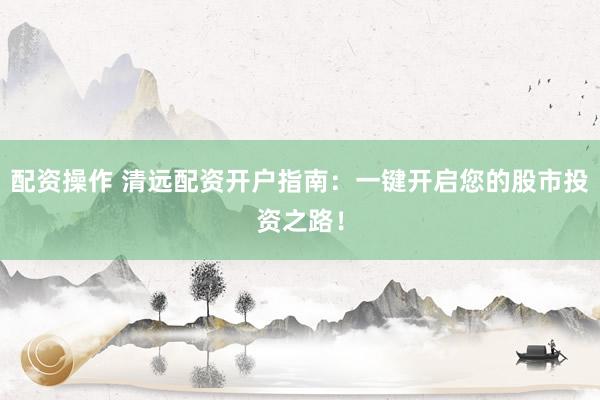 配资操作 清远配资开户指南：一键开启您的股市投资之路！