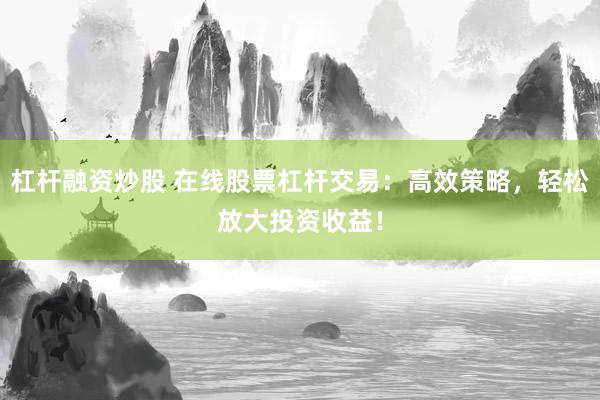 杠杆融资炒股 在线股票杠杆交易：高效策略，轻松放大投资收益！