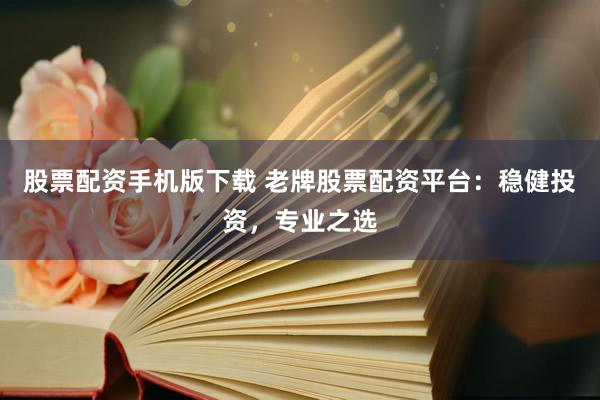 股票配资手机版下载 老牌股票配资平台：稳健投资，专业之选