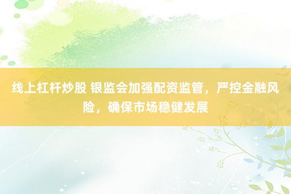 线上杠杆炒股 银监会加强配资监管，严控金融风险，确保市场稳健发展