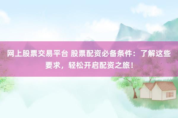 网上股票交易平台 股票配资必备条件：了解这些要求，轻松开启配资之旅！