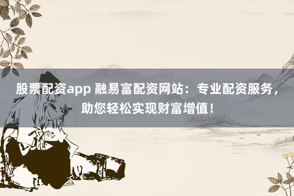 股票配资app 融易富配资网站：专业配资服务，助您轻松实现财富增值！