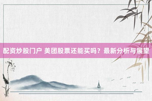 配资炒股门户 美团股票还能买吗？最新分析与展望