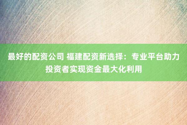 最好的配资公司 福建配资新选择：专业平台助力投资者实现资金最大化利用