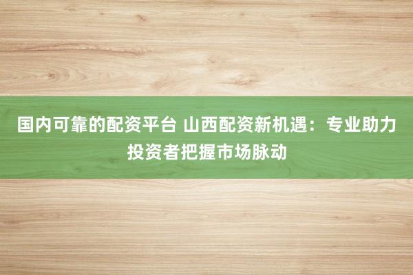 国内可靠的配资平台 山西配资新机遇：专业助力投资者把握市场脉动