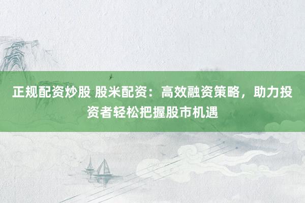 正规配资炒股 股米配资：高效融资策略，助力投资者轻松把握股市机遇