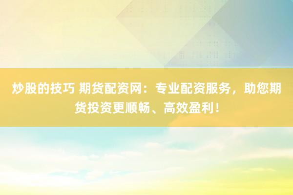 炒股的技巧 期货配资网：专业配资服务，助您期货投资更顺畅、高效盈利！
