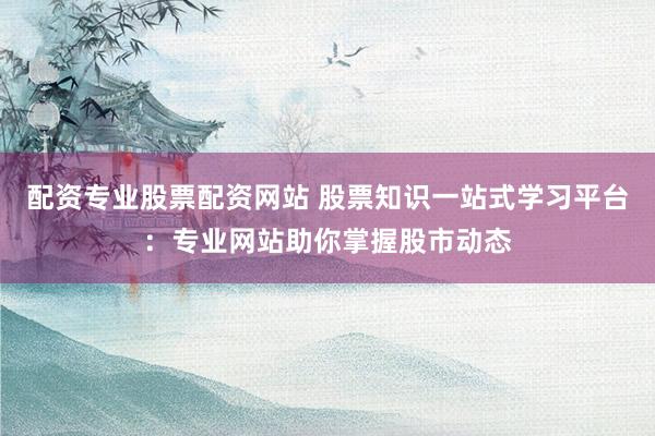 配资专业股票配资网站 股票知识一站式学习平台：专业网站助你掌握股市动态