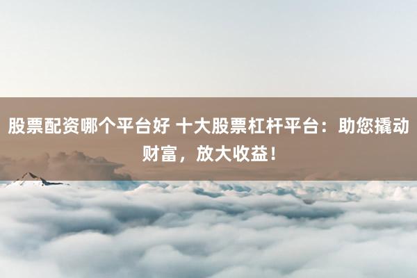 股票配资哪个平台好 十大股票杠杆平台：助您撬动财富，放大收益！