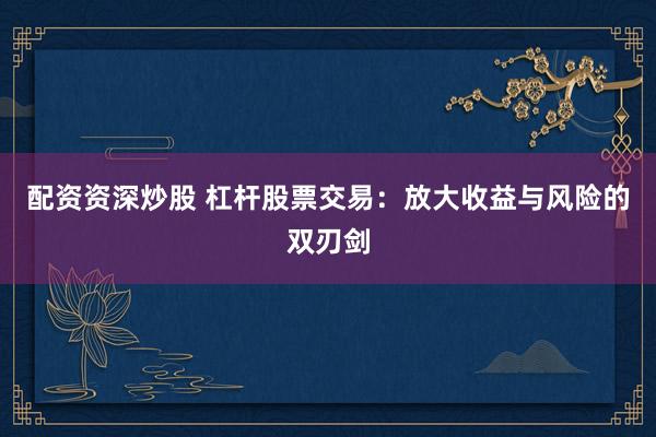 配资资深炒股 杠杆股票交易：放大收益与风险的双刃剑