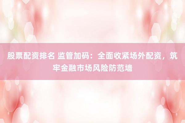 股票配资排名 监管加码：全面收紧场外配资，筑牢金融市场风险防范墙