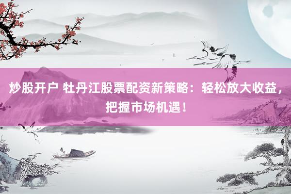 炒股开户 牡丹江股票配资新策略：轻松放大收益，把握市场机遇！
