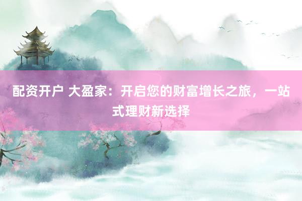 配资开户 大盈家：开启您的财富增长之旅，一站式理财新选择