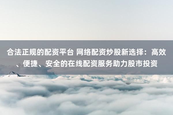合法正规的配资平台 网络配资炒股新选择：高效、便捷、安全的在线配资服务助力股市投资