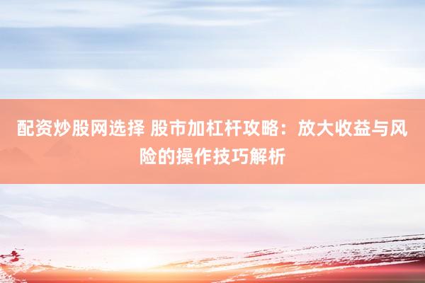 配资炒股网选择 股市加杠杆攻略：放大收益与风险的操作技巧解析