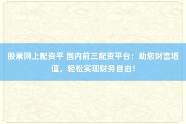 股票网上配资平 国内前三配资平台：助您财富增值，轻松实现财务自由！