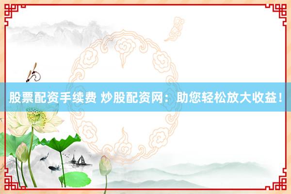 股票配资手续费 炒股配资网：助您轻松放大收益！