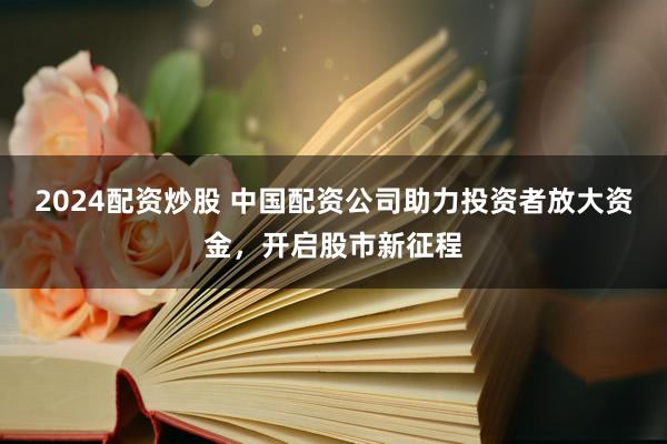 2024配资炒股 中国配资公司助力投资者放大资金，开启股市新征程