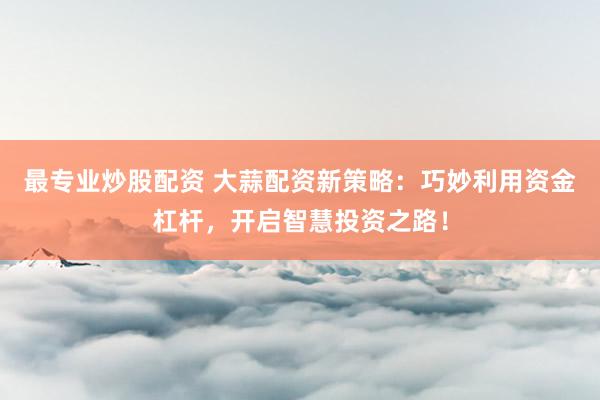 最专业炒股配资 大蒜配资新策略：巧妙利用资金杠杆，开启智慧投资之路！
