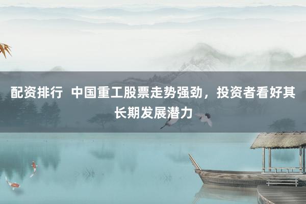 配资排行  中国重工股票走势强劲，投资者看好其长期发展潜力