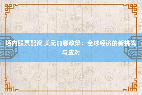 场内股票配资 美元加息政策：全球经济的新挑战与应对