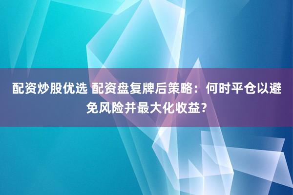 配资炒股优选 配资盘复牌后策略：何时平仓以避免风险并最大化收益？