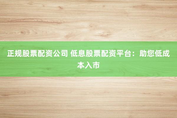 正规股票配资公司 低息股票配资平台：助您低成本入市