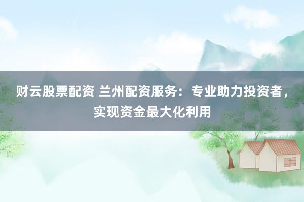财云股票配资 兰州配资服务：专业助力投资者，实现资金最大化利用