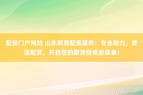 配资门户网站 山东期货配资服务：专业助力，灵活配资，开启您的期货投资新篇章！