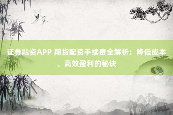 证券融资APP 期货配资手续费全解析：降低成本、高效盈利的秘诀