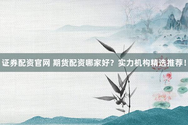 证券配资官网 期货配资哪家好？实力机构精选推荐！