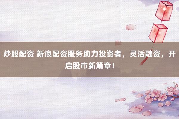炒股配资 新浪配资服务助力投资者，灵活融资，开启股市新篇章！