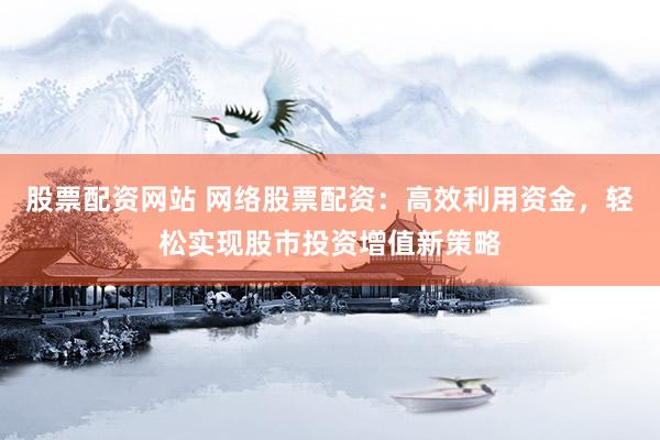 股票配资网站 网络股票配资：高效利用资金，轻松实现股市投资增值新策略