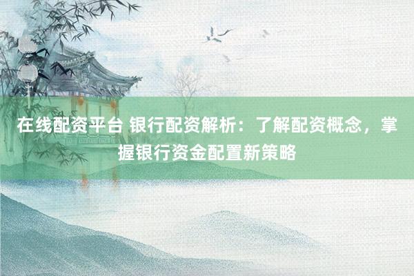 在线配资平台 银行配资解析：了解配资概念，掌握银行资金配置新策略