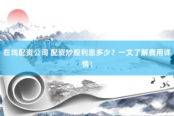 在线配资公司 配资炒股利息多少？一文了解费用详情！