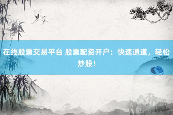在线股票交易平台 股票配资开户：快速通道，轻松炒股！
