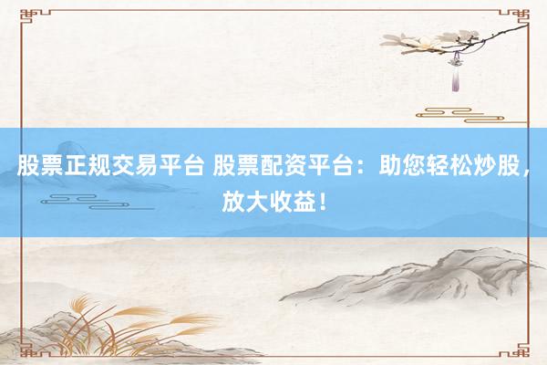 股票正规交易平台 股票配资平台：助您轻松炒股，放大收益！
