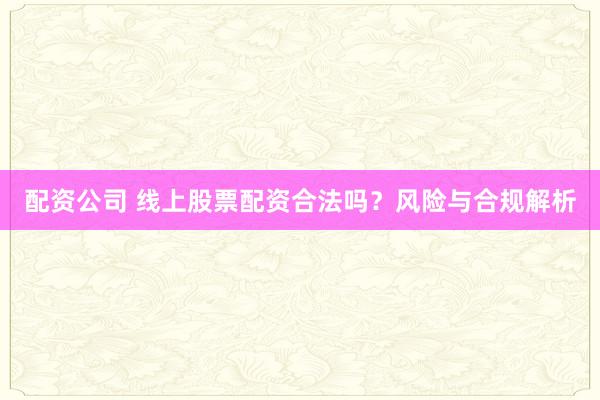 配资公司 线上股票配资合法吗？风险与合规解析