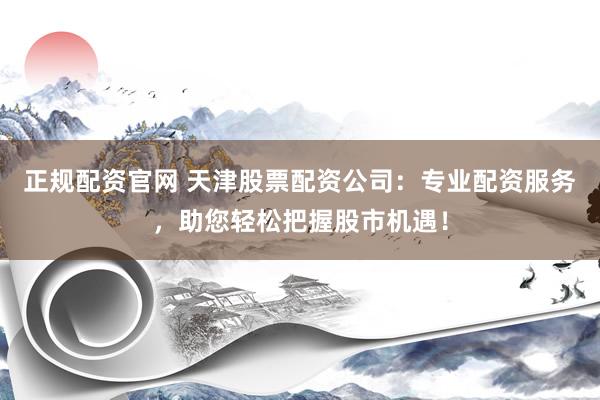 正规配资官网 天津股票配资公司：专业配资服务，助您轻松把握股市机遇！