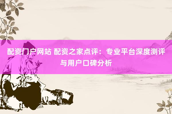 配资门户网站 配资之家点评：专业平台深度测评与用户口碑分析