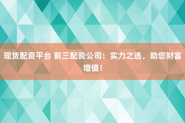 现货配资平台 前三配资公司：实力之选，助您财富增值！